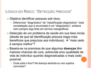 LÓGICA DO RISCO: “DETECÇÃO PRECOCE”
 Objetiva identificar pessoas sob risco.
 Diferenciar “diagnóstico” de “classificação diagnóstica”: toda
constatação que é enunciada é um “diagnóstico”, embora
nem sempre seja feita em termos nosográficos
 Detecção de um problema de saúde em sua fase inicial,
(desde de que tal identificação precoce traga mais
benefícios que prejuízos aos indivíduos).  “mais cedo
é sempre melhor”?
 Baseia-se na premissa de que algumas doenças têm
maiores chances de cura, sobrevida e/ou qualidade de
vida do indivíduo quando diagnosticadas o mais cedo
possível.
 Onde está o foco? Na doença abstrata ou nos sujeitos
concretos?
 