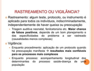 RASTREAMENTO OU VIGILÂNCIA?
 Rastreamento: algum teste, protocolo, ou instrumento é
aplicado para todos os indivíduos, indiscriminadamente,
independentemente de haver queixa ou preocupação
 Triagem auditiva neonatal, fenilcetonúria etc. Maior chance
de falsos positivos, depende de um bom planejamento e
das especificidades do problema a ser rastreado
(causalidades menos complexas)
 Vigilância:
 Enquanto procedimento: aplicação de um protocolo quando
há preocupação manifesta  resultados mais confiáveis
para os processos mais complexos
 Enquanto processo: acompanhamento longitudinal dos
determinantes do processo saúde-doença de uma
população
 