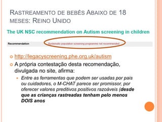 RASTREAMENTO DE BEBÊS ABAIXO DE 18
MESES: REINO UNIDO
 http://legacyscreening.phe.org.uk/autism
 A própria contestação desta recomendação,
divulgada no site, afirma:
 Entre as ferramentas que podem ser usadas por pais
ou cuidadores, o M-CHAT parece ser promissor, por
oferecer valores preditivos positivos razoáveis (desde
que as crianças rastreadas tenham pelo menos
DOIS anos
 