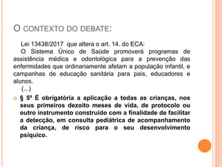 O CONTEXTO DO DEBATE:
Lei 13438/2017 que altera o art. 14. do ECA:
O Sistema Único de Saúde promoverá programas de
assistência médica e odontológica para a prevenção das
enfermidades que ordinariamente afetam a população infantil, e
campanhas de educação sanitária para pais, educadores e
alunos.
(...)
 § 5º É obrigatória a aplicação a todas as crianças, nos
seus primeiros dezoito meses de vida, de protocolo ou
outro instrumento construído com a finalidade de facilitar
a detecção, em consulta pediátrica de acompanhamento
da criança, de risco para o seu desenvolvimento
psíquico.
 