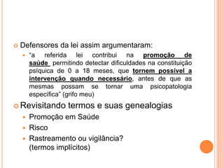  Defensores da lei assim argumentaram:
 “a referida lei contribui na promoção de
saúde permitindo detectar dificuldades na constituição
psíquica de 0 a 18 meses, que tornem possível a
intervenção quando necessário, antes de que as
mesmas possam se tornar uma psicopatologia
específica” (grifo meu)
 Revisitando termos e suas genealogias
 Promoção em Saúde
 Risco
 Rastreamento ou vigilância?
(termos implícitos)
 