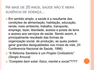 HÁ MAIS DE 20 ANOS, SAÚDE NÃO É MERA
AUSÊNCIA DE DOENÇA...
 Em sentido amplo, a saúde é a resultante das
condições de alimentação, habitação, educação,
renda, meio ambiente, trabalho, transporte,
emprego, lazer, liberdade, acesso e posse da terra
e acesso aos serviços de saúde. Sendo assim, é
principalmente resultado das formas de
organização social, de produção, as quais podem
gerar grandes desigualdades nos níveis de vida. (III
Conferencia Nacional de Saúde, 1996)
 “A Reforma Sanitária é um Projeto Civilizatório”
(Sergio Arouca)
 “Completo bem estar, físico, mental e social”????
 