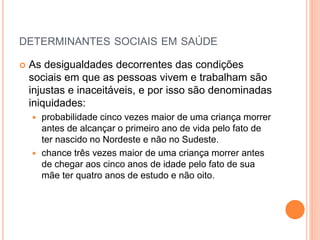 DETERMINANTES SOCIAIS EM SAÚDE
 As desigualdades decorrentes das condições
sociais em que as pessoas vivem e trabalham são
injustas e inaceitáveis, e por isso são denominadas
iniquidades:
 probabilidade cinco vezes maior de uma criança morrer
antes de alcançar o primeiro ano de vida pelo fato de
ter nascido no Nordeste e não no Sudeste.
 chance três vezes maior de uma criança morrer antes
de chegar aos cinco anos de idade pelo fato de sua
mãe ter quatro anos de estudo e não oito.
 