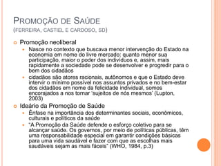 PROMOÇÃO DE SAÚDE
(FERREIRA, CASTIEL E CARDOSO, SD)
 Promoção neoliberal
 Nasce no contexto que buscava menor intervenção do Estado na
economia em nome do livre mercado: quanto menor sua
participação, maior o poder dos indivíduos e, assim, mais
rapidamente a sociedade pode se desenvolver e progredir para o
bem dos cidadãos
 cidadãos são atores racionais, autônomos e que o Estado deve
intervir o mínimo possível nos assuntos privados e no bem-estar
dos cidadãos em nome da felicidade individual, somos
encorajados a nos tornar ‘sujeitos de nós mesmos’ (Lupton,
2003)
 Ideário da Promoção de Saúde
 Ênfase na importância dos determinantes sociais, econômicos,
culturais e políticos da saúde
 “A Promoção da Saúde defende o esforço coletivo para se
alcançar saúde. Os governos, por meio de políticas públicas, têm
uma responsabilidade especial em garantir condições básicas
para uma vida saudável e fazer com que as escolhas mais
saudáveis sejam as mais fáceis” (WHO, 1984, p.3)
 