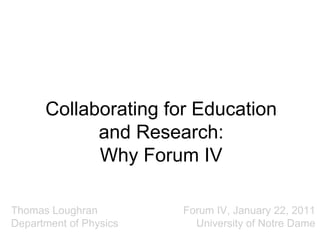 Collaborating for Education
and Research:
Why Forum IV
Thomas Loughran
Department of Physics

Forum IV, January 22, 2011
University of Notre Dame

 