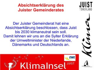 Absichtserklärung des
        Juister Gemeinderates


     Der Juister Gemeinderat hat eine
 Absichtserklärung beschlossen, dass Juist
       bis 2030 klimaneutral sein soll.
Damit lehnen wir uns an die Sylter Erklärung
   der Umweltminister der Niederlande,
     Dänemarks und Deutschlands an.
 