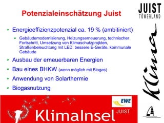 Potenzialeinschätzung Juist

Energieeffizienzpotenzial ca. 19 % (ambitiniert)
  Gebäudemodernisierung, Heizungserneuerung, technischer
  Fortschritt, Umsetzung von Klimaschutzprojkten,
  Straßenbeleuchtung mit LED, bessere E-Geräte, kommunale
  Gebäude

Ausbau der erneuerbaren Energien
Bau eines BHKW (wenn möglich mit Biogas)
Anwendung von Solarthermie
Biogasnutzung
 