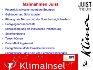 Maßnahmen Juist
Potenzialanalyse erneuerbare Energien
Gebäude- und Solarkataster
Klärung des Netzes und der Speichermöglichkeiten+
Energiegenossenschaft
Energieberatung als individuelle Paketlösung
Solarkampagne
Tauschbörsen
Green-Building-Award
Energetische Modellprojekte entwickeln
Energetische Sanierung von Personalwohnungen
 