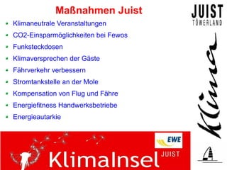Maßnahmen Juist
Klimaneutrale Veranstaltungen
CO2-Einsparmöglichkeiten bei Fewos
Funksteckdosen
Klimaversprechen der Gäste
Fährverkehr verbessern
Stromtankstelle an der Mole
Kompensation von Flug und Fähre
Energiefitness Handwerksbetriebe
Energieautarkie
 