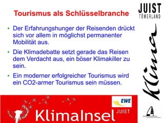 Tourismus als Schlüsselbranche
Der Erfahrungshunger der Reisenden drückt
sich vor allem in möglichst permanenter
Mobilität aus.
Die Klimadebatte setzt gerade das Reisen
dem Verdacht aus, ein böser Klimakiller zu
sein.
Ein moderner erfolgreicher Tourismus wird
ein CO2-armer Tourismus sein müssen.
 