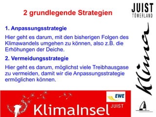 2 grundlegende Strategien

1. Anpassungsstrategie
Hier geht es darum, mit den bisherigen Folgen des
Klimawandels umgehen zu können, also z.B. die
Erhöhungen der Deiche.
2. Vermeidungsstrategie
Hier geht es darum, möglichst viele Treibhausgase
zu vermeiden, damit wir die Anpassungsstrategie
ermöglichen können.
 