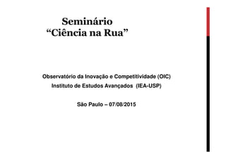 Seminário
“Ciência na Rua”
Observatório da Inovação e Competitividade (OIC)
Instituto de Estudos Avançados (IEA-USP)
São Paulo – 07/08/2015
 