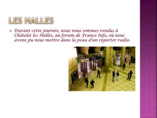  Durant cette journée, nous nous sommes rendus à
Châtelet les Halles, au forum de France Info, où nous
avons pu nous mettre dans la peau d’un reporter radio.