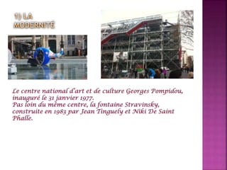 Le centre national d’art et de culture Georges Pompidou,
inauguré le 31 janvier 1977.
Pas loin du même centre, la fontaine Stravinsky,
construite en 1983 par Jean Tinguely et Niki De Saint
Phalle.