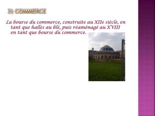La bourse du commerce, construite au XIIe siècle, en
tant que halles au blé, puis réaménagé au XVIII
en tant que bourse du commerce.