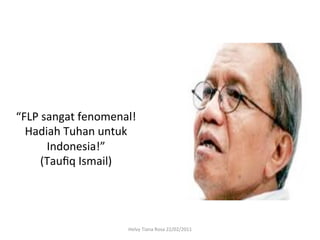 “FLP	
  sangat	
  fenomenal!	
  
  Hadiah	
  Tuhan	
  untuk	
  
         Indonesia!”	
  	
  
      (Tauﬁq	
  Ismail)	
  




                             Helvy	
  Tiana	
  Rosa	
  22/02/2011	
  
 