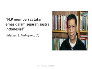 “FLP	
  memberi	
  catatan	
  
emas	
  dalam	
  sejarah	
  sastra	
  
Indonesia!”	
  
	
  (Maman	
  S.	
  Mahayana,	
  UI)	
  




                           Helvy	
  Tiana	
  Rosa	
  22/02/2011	
  
 