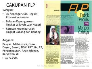 CAKUPAN	
  FLP	
  
Wilayah:	
  	
  
•  30	
  Kepengurusan	
  Tingkat	
  
     Provinsi	
  Indonesia	
  
•  Belasan	
  Kepengurusan	
  
     Tingkat	
  Wilayah	
  Luar	
  Negeri	
  
•  Ratusan	
  Kepengurusan	
  
     Tingkat	
  Cabang	
  dan	
  RanRng	
  
	
  
Anggota:	
  
Pelajar	
  ,	
  Mahasiswa,	
  Guru,	
  
Dosen,	
  Buruh,	
  TKW,	
  PRT,	
  Ibu	
  RT,	
  
Pengangguran,	
  Anak	
  Jalanan,	
  
Karyawan,	
  dll	
  
Usia:	
  5-­‐75th	
  

                                         Helvy	
  Tiana	
  Rosa	
  22/02/2011	
  
 