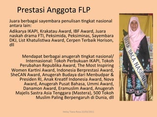 Prestasi	
  Anggota	
  FLP	
  
Juara	
  berbagai	
  sayembara	
  penulisan	
  Rngkat	
  nasional	
  
antara	
  lain:	
  
Adikarya	
  IKAPI,	
  Krakatau	
  Award,	
  IBF	
  Award,	
  Juara	
  
naskah	
  drama	
  FTI,	
  Peksimida,	
  Peksiminas,	
  Sayembara	
  
DKJ,	
  List	
  KhatulisRwa	
  Award,	
  Cerpen	
  Terbaik	
  Horison,	
  
dll	
  
	
  
          Mendapat	
  berbagai	
  anugerah	
  Rngkat	
  nasional/
              Internasional:	
  Tokoh	
  Perbukuan	
  IKAPI,	
  Tokoh	
  
         Perubahan	
  Republika	
  Award,	
  The	
  Most	
  Inspiring	
  
     Women	
  KarRni	
  Award,	
  Indonesia	
  Berprestasi	
  Award,	
  
     SheCAN	
  Award,	
  Anugerah	
  Budaya	
  dari	
  Menbudpar	
  &	
  
         Presiden	
  RI,	
  Anak	
  KreaRf	
  Indonesia	
  Award,	
  Nova	
  
           Award,	
  Anugerah	
  Pusat	
  Bahasa,	
  Ummi	
  Award,	
  
           Danamon	
  Award,	
  Eramuslim	
  Award,	
  Anugerah	
  
        Majelis	
  Sastra	
  Asia	
  Tenggara	
  (Mastera),	
  500	
  Tokoh	
  
                     Muslim	
  Paling	
  Berpengaruh	
  di	
  Dunia,	
  dll	
  

                                        Helvy	
  Tiana	
  Rosa	
  22/02/2011	
  
 
