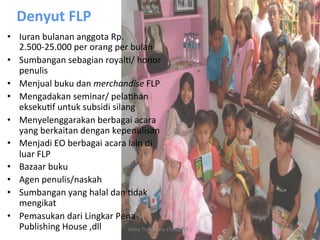 Denyut	
  FLP	
  
•  Iuran	
  bulanan	
  anggota	
  Rp.
   2.500-­‐25.000	
  per	
  orang	
  per	
  bulan	
  
•  Sumbangan	
  sebagian	
  royalR/	
  honor	
  
   penulis	
  
•  Menjual	
  buku	
  dan	
  merchandise	
  FLP	
  
•  Mengadakan	
  seminar/	
  pelaRhan	
  
   eksekuRf	
  untuk	
  subsidi	
  silang	
  
•  Menyelenggarakan	
  berbagai	
  acara	
  
   yang	
  berkaitan	
  dengan	
  kepenulisan	
  
•  Menjadi	
  EO	
  berbagai	
  acara	
  lain	
  di	
  
   luar	
  FLP	
  
•  Bazaar	
  buku	
  
•  Agen	
  penulis/naskah	
  
•  Sumbangan	
  yang	
  halal	
  dan	
  Rdak	
  
   mengikat	
  
•  Pemasukan	
  dari	
  Lingkar	
  Pena	
  
   Publishing	
  House	
  ,dll	
         Helvy	
  Tiana	
  Rosa	
  22/02/2011	
  
 