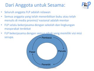 Dari	
  Anggota	
  untuk	
  Sesama:	
  	
  
•  Seluruh	
  anggota	
  FLP	
  adalah	
  relawan	
  
•  Semua	
  anggota	
  yang	
  telah	
  menerbitkan	
  buku	
  atau	
  telah	
  
   menulis	
  di	
  media	
  provinsi/	
  nasional	
  adalah	
  mentor	
  
•  FLP	
  selalu	
  bekerjasama	
  dengan	
  sekolah	
  dan	
  lingkungan	
  
   masyarakat	
  terdekat	
  
•  FLP	
  bekerjasama	
  dengan	
  semua	
  pihak	
  yang	
  memiliki	
  visi	
  misi	
  
   serupa.	
                                Pembaca




                              Pasar                                                Penulis




                                                Penerbit
                                        Helvy	
  Tiana	
  Rosa	
  22/02/2011	
  
 