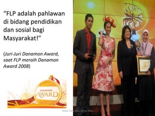 “FLP	
  adalah	
  pahlawan	
  
di	
  bidang	
  pendidikan	
  
dan	
  sosial	
  bagi	
  
Masyarakat!”	
  	
  
	
  
(Juri-­‐Juri	
  Danamon	
  Award,	
  
saat	
  FLP	
  meraih	
  Danamon	
  
Award	
  2008)	
  




                                        Helvy	
  Tiana	
  Rosa	
  22/02/2011	
  
 