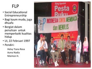 FLP	
  
•  Social	
  EducaRonal	
  
   Entrepreneurship	
  
•  Bagi	
  kaum	
  muda,	
  juga	
  
   dhuafa	
  
•  Bergiat	
  dalam	
  
   penulisan	
  	
  untuk	
  	
  
   memperbaiki	
  kualitas	
  
   hidup	
  
•  UI,	
  22	
  Februari	
  1997	
  
•  Pendiri:	
  	
  
     	
  Helvy	
  Tiana	
  Rosa	
  
    	
  Asma	
  Nadia	
  
    	
  Maimon	
  H.	
  


                                       Helvy	
  Tiana	
  Rosa	
  22/02/2011	
  
 