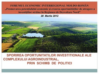 FORUMUL ECONOMIC INTERREGIONAL MOLDO-ROMÂN
„Promovarea potenţialului economic şi crearea oportunităţilor de atragere a
         investiţiilor străine în Regiunea de Dezvoltare Nord”
                             28 Martie 2012




                                                          .0

 SPORIREA OPORTUNITATILOR INVESTITIONALE ALE
COMPLEXULUI AGROINDUSTRIAL,
           PRIN SCHIMB DE POLITICI
 