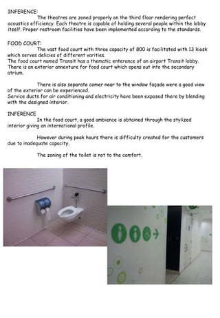 INFERENCE:
The theatres are zoned properly on the third floor rendering perfect
acoustics efficiency. Each theatre is capable of holding several people within the lobby
itself. Proper restroom facilities have been implemented according to the standards.
FOOD COURT:
The vast food court with three capacity of 800 is facilitated with 13 kiosk
which serves delicies of different varities.
The food court named Transit has a thematic enterance of an airport Transit lobby.
There is an exterior annexture for food court which opens out into the secondary
atrium.
There is also separate comer near to the window façade were a good view
of the exterior can be experienced.
Service ducts for air conditioning and electricity have been exposed there by blending
with the designed interior.
INFERENCE
In the food court, a good ambience is obtained through the stylized
interior giving an international profile.
However during peak hours there is difficulty created for the customers
due to inadequate capacity.
The zoning of the toilet is not to the comfort.
 