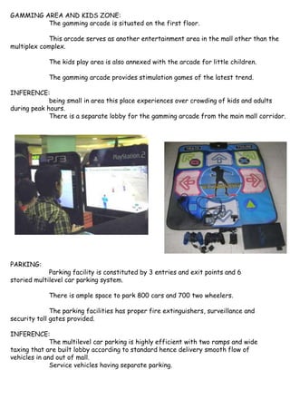 GAMMING AREA AND KIDS ZONE:
The gamming arcade is situated on the first floor.
This arcade serves as another entertainment area in the mall other than the
multiplex complex.
The kids play area is also annexed with the arcade for little children.
The gamming arcade provides stimulation games of the latest trend.
INFERENCE:
being small in area this place experiences over crowding of kids and adults
during peak hours.
There is a separate lobby for the gamming arcade from the main mall corridor.
PARKING:
Parking facility is constituted by 3 entries and exit points and 6
storied multilevel car parking system.
There is ample space to park 800 cars and 700 two wheelers.
The parking facilities has proper fire extinguishers, surveillance and
security toll gates provided.
INFERENCE:
The multilevel car parking is highly efficient with two ramps and wide
taxing that are built lobby according to standard hence delivery smooth flow of
vehicles in and out of mall.
Service vehicles having separate parking.
 