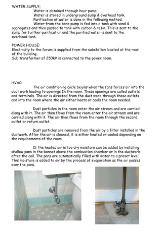 WATER SUPPLY:
Water is obtained through hour pump.
Water is stored in underground sump & overhead tank.
Purification of water is done in the following method.
Water from the bore pump is fed into a tank with sand &
aggregates and then passed to tank with carbon & resin. This is sent to the
sump for further purification and the purified water is sent to the
overhead tank.
POWER HOUSE:
Electricity to the forum is supplied from the substation located at the rear
of the building.
Sub transformer of 250kV is connected to the power room.
HVAC:
The air conditioning cycle begins when the fans forces air into the
duct work leading to openings In the room. These openings are called outlets
and terminals. The air is directed from the duct work through these outlets
and into the room where the air either heats or cools the room needed.
Dust particles in the room enter the air stream and are carried
along with it. The air then flows from the room enter the air stream and are
carried along with it. The air then flows from the room through the second
outlet or return outlet.
Dust particles are removed from the air by a filter installed in the
ductwork. After the air is cleaned, it is either heated or cooled depending on
the requirements of the room.
If the heated air is too dry moisture can be added by installing
shallow pans in the bonnet above the combustion chamber or in the ductwork
after the coil. The pans are automatically filled with water to a preset level.
This moisture is added to air by the process of evaporation as the air passes
over the pans.
 