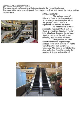 VERTICAL TRANSPORTATION:
There are six pairs of escalators that ascends upto the recreational areas.
There are 6 fire exits located at each floor- two at the front end, two at the centre and two
the rear ends.
GARBAGE CHUTE:
The garbage chute of
30sq.m is found in the basement next
to the sewage treatment plant within
the garbage chute. There is a
separation for wet and dry waste.
As a commercial complex
produces a huge quantity of garbage
there is a need for disposal at regular
intervals where disposing the garbage
fom the interior to the mall to the
unloading bays became a misname.
Thus problem has been
effectively tackled by providing a
garbage chute which collects the waste
from the entire mall and store is
temporary. The chute is provided with a
door and a door from the exterior for
services, it is also well ventilated.
 
