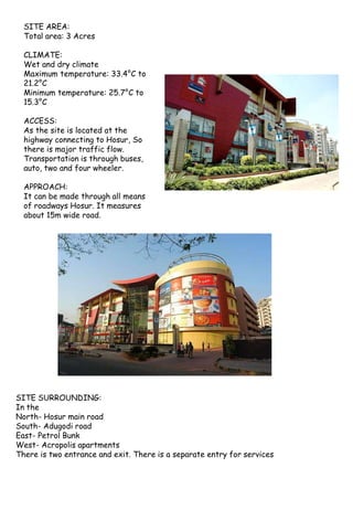 SITE AREA:
Total area: 3 Acres
CLIMATE:
Wet and dry climate
Maximum temperature: 33.4°C to
21.2°C
Minimum temperature: 25.7°C to
15.3°C
ACCESS:
As the site is located at the
highway connecting to Hosur, So
there is major traffic flow.
Transportation is through buses,
auto, two and four wheeler.
APPROACH:
It can be made through all means
of roadways Hosur. It measures
about 15m wide road.
SITE SURROUNDING:
In the
North- Hosur main road
South- Adugodi road
East- Petrol Bunk
West- Acropolis apartments
There is two entrance and exit. There is a separate entry for services
 