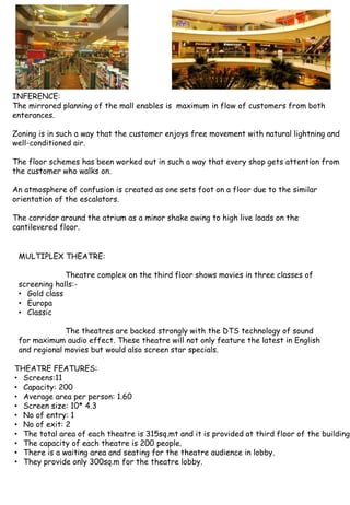 INFERENCE:
The mirrored planning of the mall enables is maximum in flow of customers from both
enterances.
Zoning is in such a way that the customer enjoys free movement with natural lightning and
well-conditioned air.
The floor schemes has been worked out in such a way that every shop gets attention from
the customer who walks on.
An atmosphere of confusion is created as one sets foot on a floor due to the similar
orientation of the escalators.
The corridor around the atrium as a minor shake owing to high live loads on the
cantilevered floor.
MULTIPLEX THEATRE:
Theatre complex on the third floor shows movies in three classes of
screening halls:-
• Gold class
• Europa
• Classic
The theatres are backed strongly with the DTS technology of sound
for maximum audio effect. These theatre will not only feature the latest in English
and regional movies but would also screen star specials.
THEATRE FEATURES:
• Screens:11
• Capacity: 200
• Average area per person: 1.60
• Screen size: 10* 4.3
• No of entry: 1
• No of exit: 2
• The total area of each theatre is 315sq.mt and it is provided at third floor of the building.
• The capacity of each theatre is 200 people.
• There is a waiting area and seating for the theatre audience in lobby.
• They provide only 300sq.m for the theatre lobby.
 