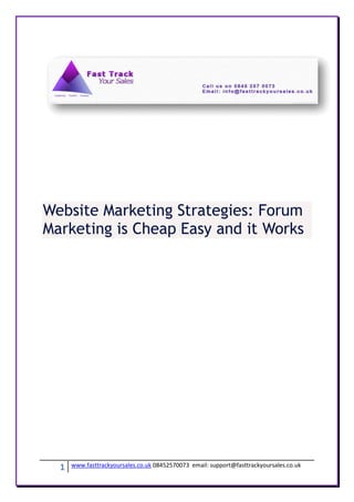 Website Marketing Strategies: Forum
Marketing is Cheap Easy and it Works




  1   www.fasttrackyoursales.co.uk 08452570073 email: support@fasttrackyoursales.co.uk
 