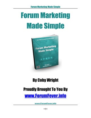 Forum Marketing Made Simple



Forum Marketing
  Made Simple




     By Coby Wright

Proudly Brought To You By
 www.ForumFever.info
       www.ForumFever.info


               ~1~
 
