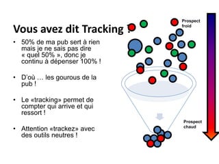Vous avez dit Tracking ?Prospectfroid50% de ma pub sert à rien mais je ne sais pas dire « quel 50% », donc je continu à dépenser 100% !D’où … les gourous de la pub !Le «tracking» permet de compter qui arrive et qui ressort !Attention «trackez» avec des outils neutres !Prospectchaud
