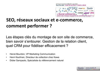 SEO, réseaux sociaux et e-commerce, comment performer ? Les étapes clés du montage de son site de commerce, bien savoir s’entourer. Gestion de la relation client, quel CRM pour fidéliser efficacement ?Hervé Bourdon, VP Marketing CommunicationHenri Kaufman, Directeur de collection chez KawaDidier Sampaolo, Spécialiste du référencement naturel