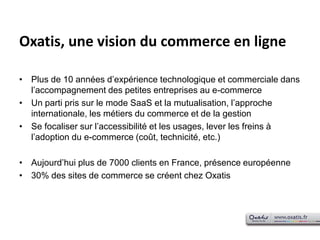 Oxatis, une vision du commerce en lignePlus de 10 années d’expérience technologique et commerciale dans l’accompagnement des petites entreprises au e-commerceUn parti pris sur le mode SaaS et la mutualisation, l’approche internationale, les métiers du commerce et de la gestionSe focaliser sur l’accessibilité et les usages, lever les freins à l’adoption du e-commerce (coût, technicité, etc.)Aujourd’hui plus de 7000 clients en France, présence européenne30% des sites de commerce se créent chez Oxatis