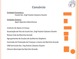 Consórcio  Entidade Promotora: Escola Sec. Engº Acácio Calazans Duarte Entidade Gestora: Sport Operário Marinhense Instituto de Apoio á Criança Associação de Pais da Escola Sec. Engº Acácio Calazans Duarte Rotary Club da Marinha Grande Agrupamento de Escolas de Guilherme Stephens Comissão de Protecção de Crianças e Jovens da Marinha Grande CNO da Escola Sec. Eng Acácio Calazans Duarte Câmara Municipal da Marinha Grande 