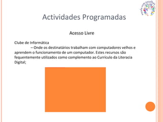 Actividades Programadas Acesso Livre Clube de Informática  –  Onde os destinatários trabalham com computadores velhos e aprendem o funcionamento de um computador. Estes recursos são fequentemente utilizados como complemento ao Currículo da Literacia Digital; 