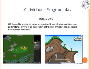 Actividades Programadas Acesso Livre CID Jogos: No sentido de tornar as sessões CID mais leves e apelativas, os destinatários divertem-se e exercitam estratégias em jogos em rede como Dark Oberon e Wormux 