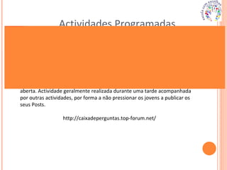Actividades Programadas Fórum criado para os jovens exporem as suas dúvidas, de forma anónima e aberta. Actividade geralmente realizada durante uma tarde acompanhada por outras actividades, por forma a não pressionar os jovens a publicar os seus Posts. http://caixadeperguntas.top-forum.net/ 