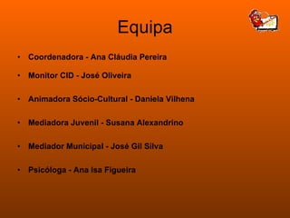 Equipa Coordenadora - Ana Cláudia Pereira Monitor CID - José Oliveira Animadora Sócio-Cultural - Daniela Vilhena Mediadora Juvenil - Susana Alexandrino Mediador Municipal - José Gil Silva Psicóloga - Ana Isa Figueira 