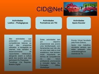 [email_address] Actividades  Lúdico – Pedagógicas Actividades  Formativas em TIC Actividades Apoio Escolar São actividades que pretendem promover competências básicas ao nível dos programas utilizados  e navegação na internet, mas também o desenvolvimento de capacidades intelectuais, alargando assim a cultura geral dos jovens que nela participem.Ex:Pesquisas Temáticas ,Cid Repórter, Boletim Digital Estas actividades tem por objectivo proporcionar aos jovens uma familiarização com ferramentas que não são só uma mais valia a nível académico, mas também muito importante em termos de competências no seu futuro profissional, promovendo a inclusão digital. Ex: Formação Office, Workshops Escola Virtual facultada pela Porto Editora; Apoio nos trabalhos escolares sempre que estes possuam uma vertente/exigência inerente às Tic 