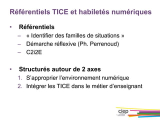 Référentiels TICE et habiletés numériques
• Référentiels
– « Identifier des familles de situations »
– Démarche réflexive (Ph. Perrenoud)
– C2i2E
• Structurés autour de 2 axes
1. S’approprier l’environnement numérique
2. Intégrer les TICE dans le métier d’enseignant
 