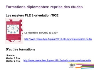 Formations diplomantes: reprise des études
Les masters FLE à orientation TICE
D’autres formations
Licence
Master 1 Pro
Master 2 Pro
http://www.reseaubelc.fr/group/2015-ete-forum-les-metiers-du-fle
Le répertoire du CRID du CIEP
http://www.reseaubelc.fr/group/2015-ete-forum-les-metiers-du-fle
 