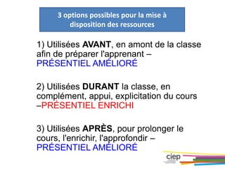3 options possibles pour la mise à
disposition des ressources
1) Utilisées AVANT, en amont de la classe
afin de préparer l'apprenant –
PRÉSENTIEL AMÉLIORÉ
2) Utilisées DURANT la classe, en
complément, appui, explicitation du cours
–PRÉSENTIEL ENRICHI
3) Utilisées APRÈS, pour prolonger le
cours, l'enrichir, l'approfondir –
PRÉSENTIEL AMÉLIORÉ
 