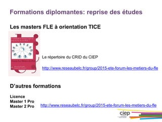 Formations diplomantes: reprise des études
Les masters FLE à orientation TICE
D’autres formations
Licence
Master 1 Pro
Master 2 Pro
http://www.reseaubelc.fr/group/2015-ete-forum-les-metiers-du-fle
Le répertoire du CRID du CIEP
http://www.reseaubelc.fr/group/2015-ete-forum-les-metiers-du-fle
 