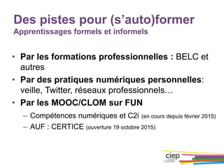 Des pistes pour (s’auto)former
Apprentissages formels et informels
• Par les formations professionnelles : BELC et
autres
• Par des pratiques numériques personnelles:
veille, Twitter, réseaux professionnels…
• Par les MOOC/CLOM sur FUN
– Compétences numériques et C2i (en cours depuis février 2015)
– AUF : CERTICE (ouverture 19 octobre 2015)
 